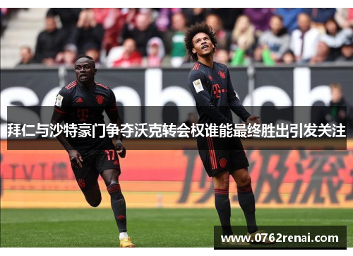 拜仁与沙特豪门争夺沃克转会权谁能最终胜出引发关注