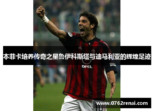 本菲卡培养传奇之星鲁伊科斯塔与迪马利亚的辉煌足迹 本菲卡培养传奇之星鲁伊科斯塔与迪马利亚的辉煌足迹