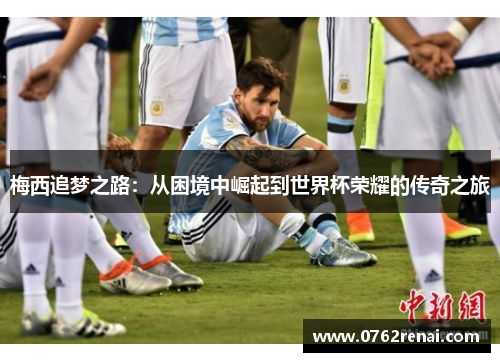 梅西追梦之路:从困境中崛起到世界杯荣耀的传奇之旅 梅西追梦之路:从困境中崛起到世界杯荣耀的传奇之旅