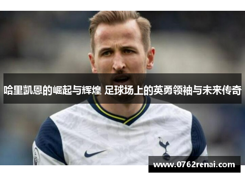 哈里凯恩的崛起与辉煌 足球场上的英勇领袖与未来传奇