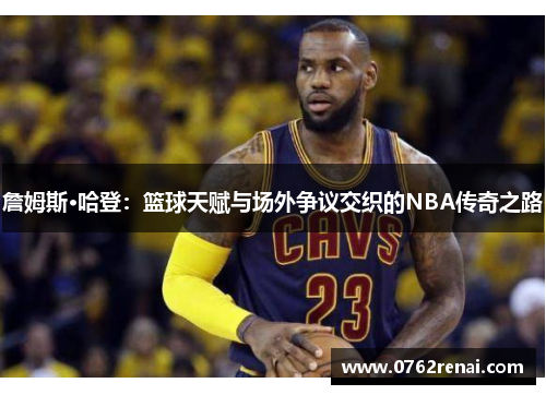 詹姆斯·哈登:篮球天赋与场外争议交织的NBA传奇之路 詹姆斯·哈登:篮球天赋与场外争议交织的NBA传奇之路